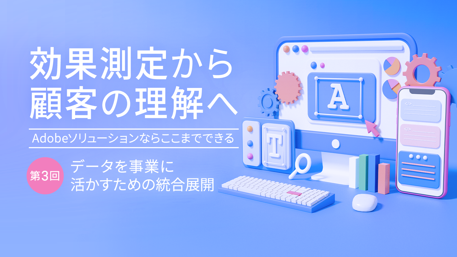 効果測定から顧客の理解へ～Adobeソリューションならここまでできる～ 【第3回】データを事業に活かすための統合展開