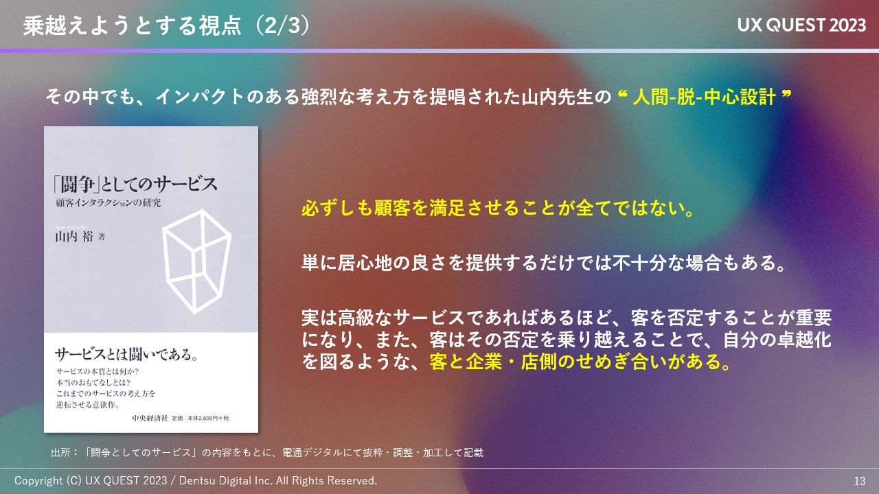 拡大画像:乗り越えようとする視点の図 その中でも、インパクトのある強烈な考え方を提唱された山内先生の人間-脱-中心設計 必ずしも顧客を満足させることが全てではない 単に居心地の良さを提供するだけでは不十分な場合もある 実は高級なサービスであればあるほど、客を否定することが重要になり、また、客はその否定を乗り越えることで、自分の卓越化を図るような、客と企業・店側のせめぎ合いがある