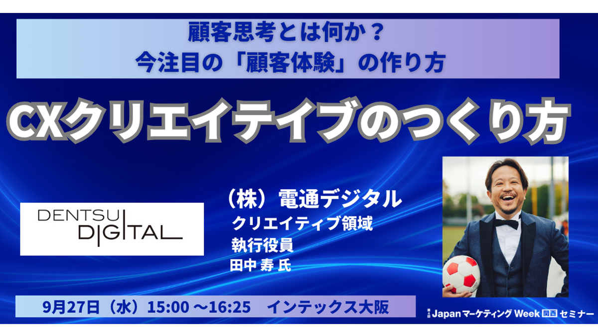 講演の告知画像です。JapanマーケティングWeek 関西セミナー顧客思考とは何か？今注目の顧客体験のつくり方 CXクリエイティブのつくり方 2023年9月27日（水）15時00分～16時25分　インテックス大阪にて。登壇者は株式会社電通デジタル クリエイティブ領域執行役員 田中寿です。
