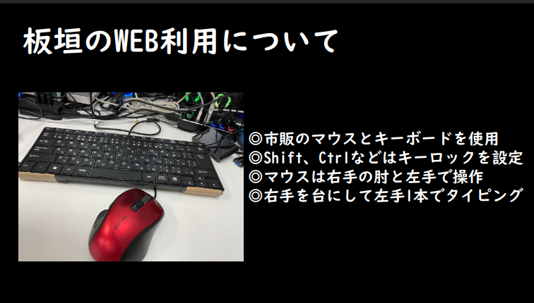勉強会で投影された、板垣氏のweb利用方法を紹介するスライド。左側に板垣氏が利用している黒のキーボードと赤いマウスの写真を掲載、右側に普段のweb利用の方法を記載している。市販のマウスとキーボードを使用し、shift、ctrlなどはキーロックを設定していること、マウスは右手の肘と左手で操作していること、右手を台にして左手一本でタイピングしていることが説明されている。