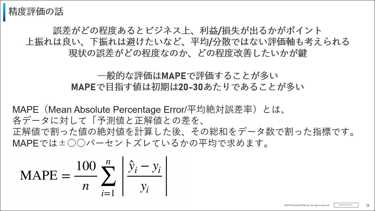拡大画像:制度の話の図 誤差がどの程度あるとビジネス上、利益/損失が出るかがポイント 上振れは良い、下振れは避けたいなど、平均/分散ではない評価軸も考えられる 現状の誤差がどの程度なのか、どの程度改善したいかが鍵、一般的な評価はMAPEで評価することが多い MAPEで目指す値は初期は20-30あたりであることが多い、MAPE(Mean Absolute Percentage Error/平均絶対誤差率)とは、各データに対して「予測値と正解値との差を、正解値で割った値の絶対値を計算した後、その総和をデータ数で割った指標です。MAPEでは±○○パーセントズレているかの平均で求めます