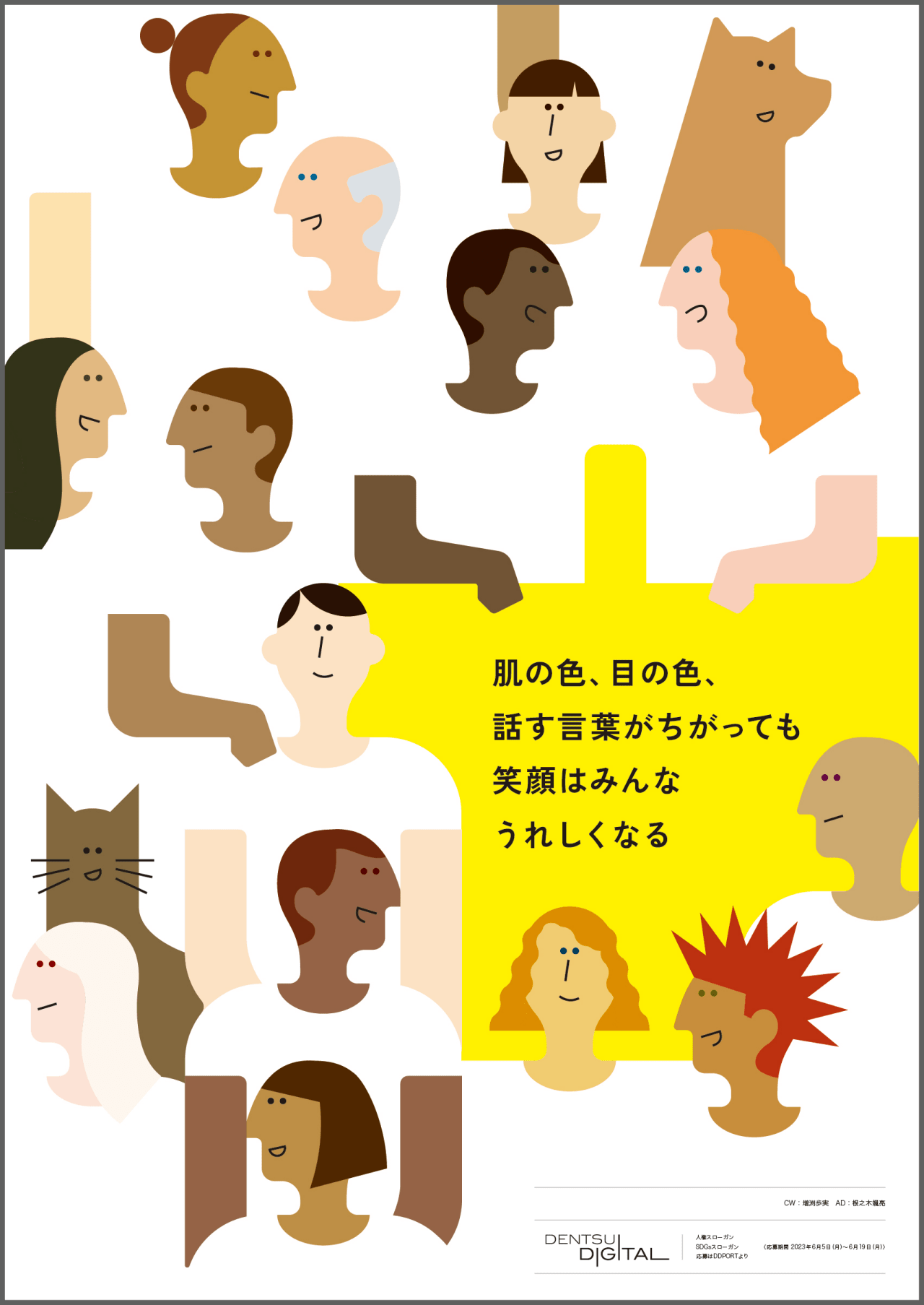 肌の色、目の色、話す言葉がちがっても笑顔はみんなうれしくなる CW：増渕歩実 AD：根之木颯亮 DENTSU DIGITAL 人権スローガン SDGsスローガン 応募はDDPORTより 応募期間 2023年6月5日（月）～6月19日（月）